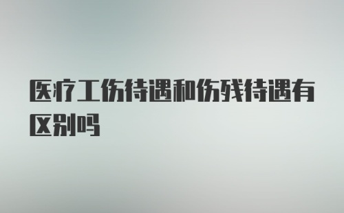 医疗工伤待遇和伤残待遇有区别吗