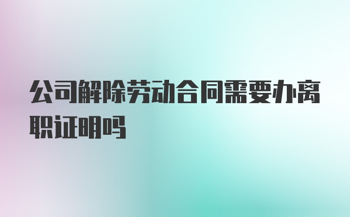 公司解除劳动合同需要办离职证明吗