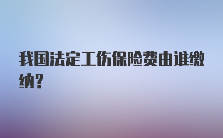 我国法定工伤保险费由谁缴纳？