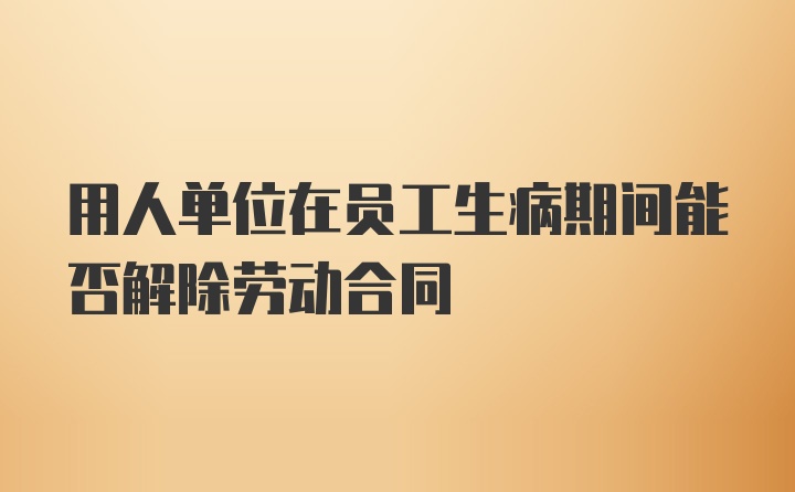 用人单位在员工生病期间能否解除劳动合同