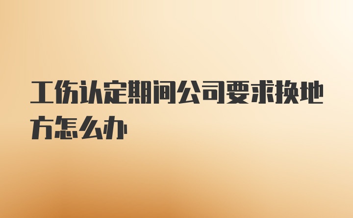 工伤认定期间公司要求换地方怎么办