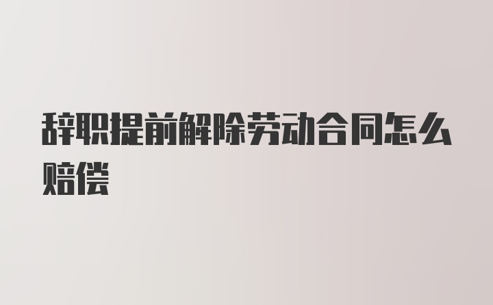 辞职提前解除劳动合同怎么赔偿