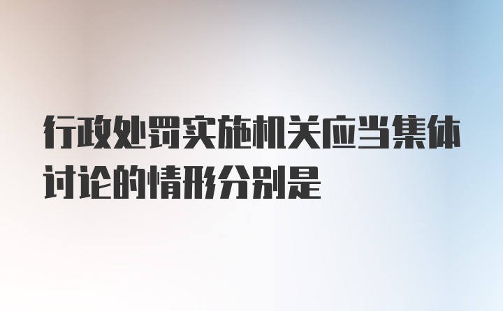 行政处罚实施机关应当集体讨论的情形分别是