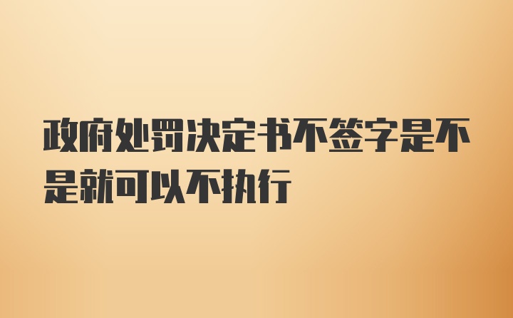 政府处罚决定书不签字是不是就可以不执行