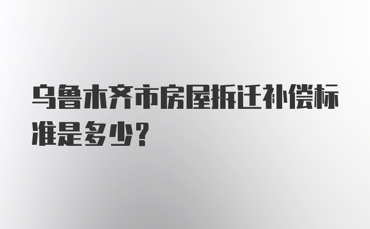 乌鲁木齐市房屋拆迁补偿标准是多少？