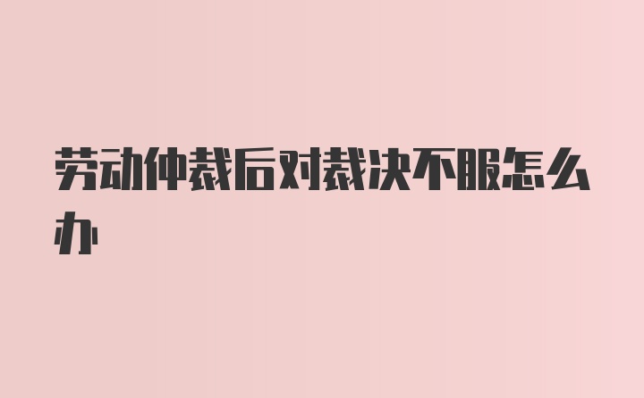 劳动仲裁后对裁决不服怎么办