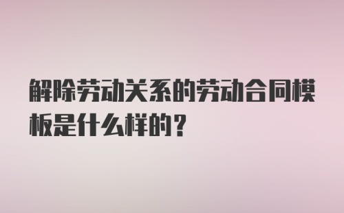 解除劳动关系的劳动合同模板是什么样的？