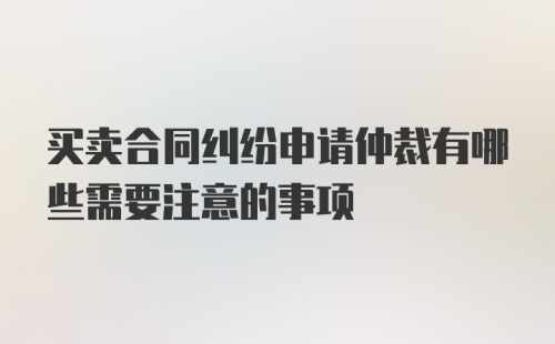 买卖合同纠纷申请仲裁有哪些需要注意的事项