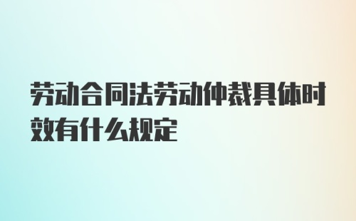 劳动合同法劳动仲裁具体时效有什么规定