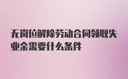 无岗位解除劳动合同领取失业金需要什么条件