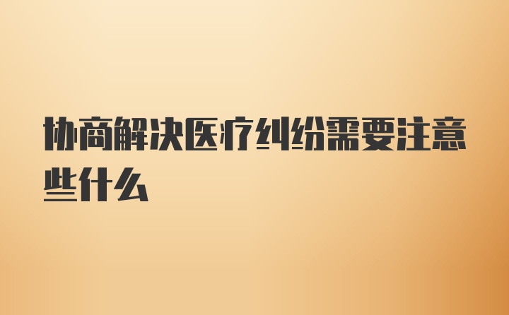 协商解决医疗纠纷需要注意些什么