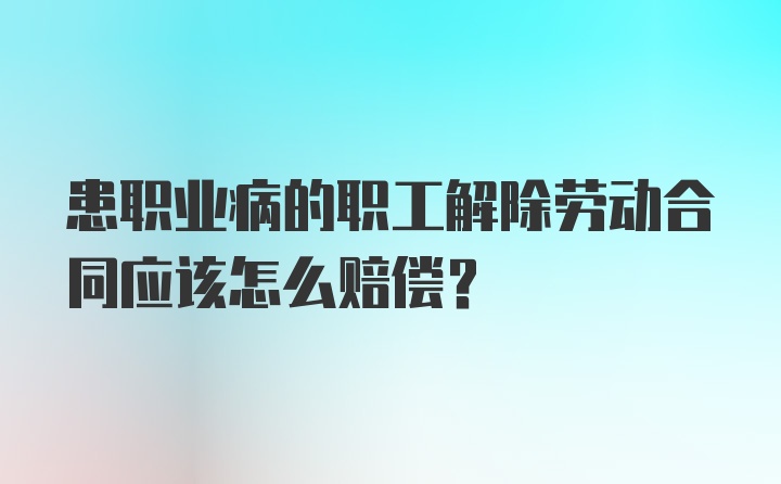 患职业病的职工解除劳动合同应该怎么赔偿？