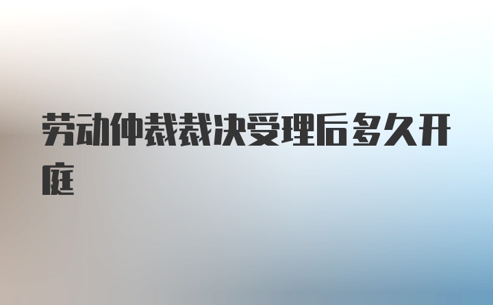 劳动仲裁裁决受理后多久开庭