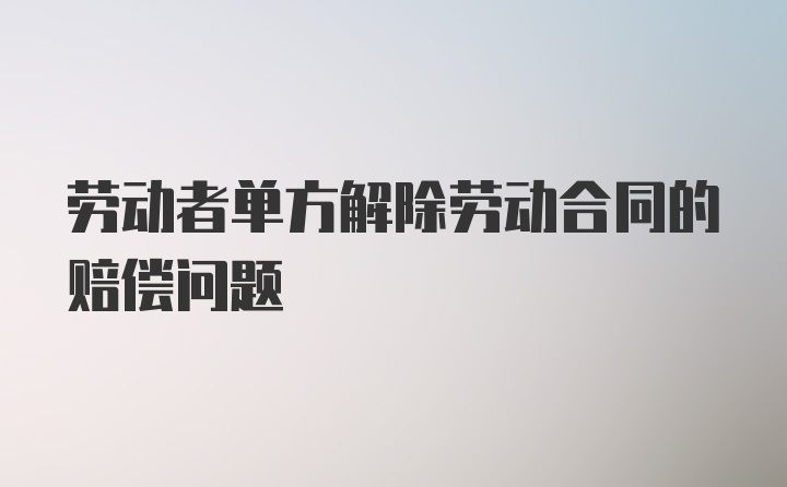 劳动者单方解除劳动合同的赔偿问题