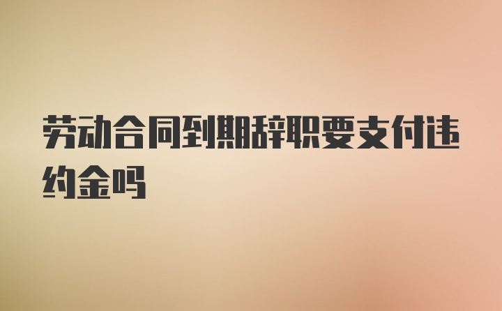 劳动合同到期辞职要支付违约金吗