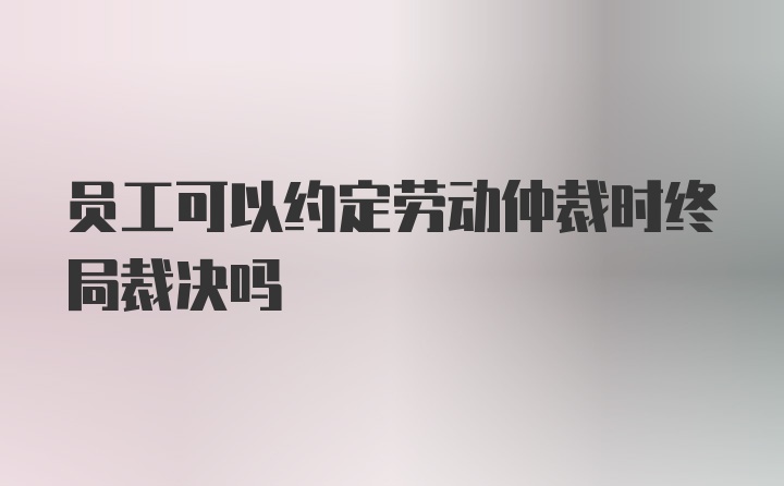 员工可以约定劳动仲裁时终局裁决吗