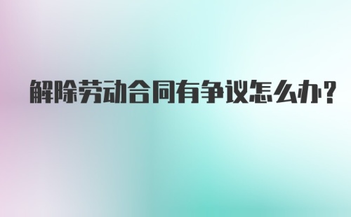 解除劳动合同有争议怎么办？