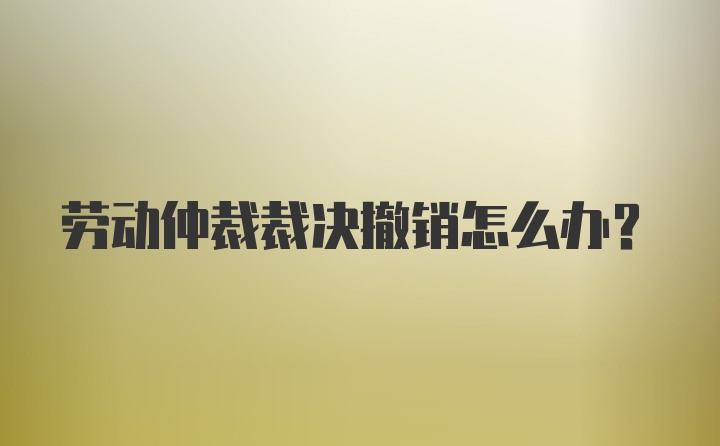 劳动仲裁裁决撤销怎么办？