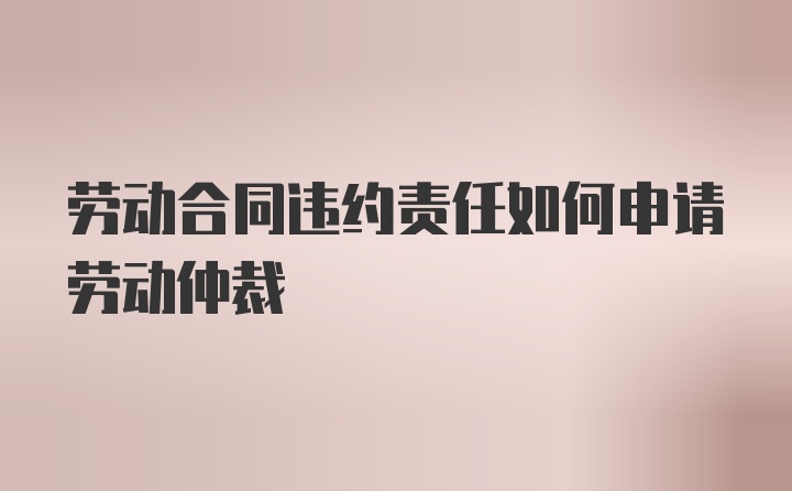 劳动合同违约责任如何申请劳动仲裁