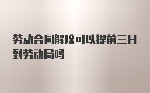 劳动合同解除可以提前三日到劳动局吗