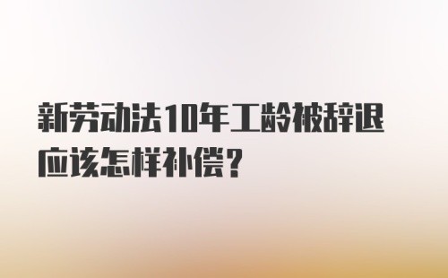 新劳动法10年工龄被辞退应该怎样补偿？