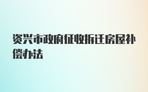 资兴市政府征收拆迁房屋补偿办法