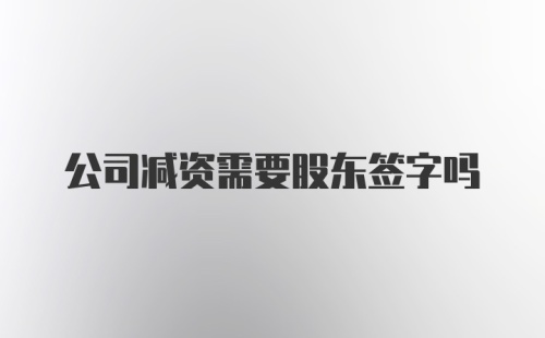 公司减资需要股东签字吗