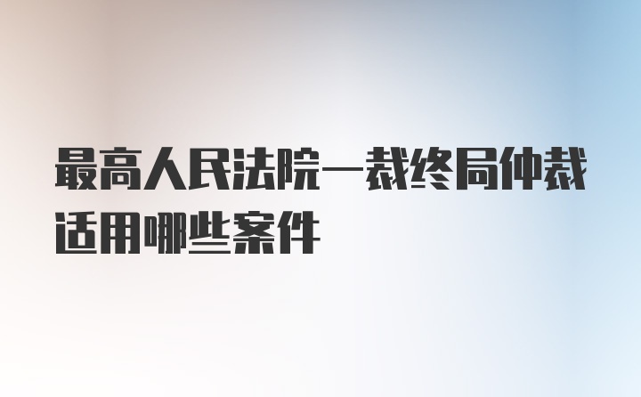 最高人民法院一裁终局仲裁适用哪些案件