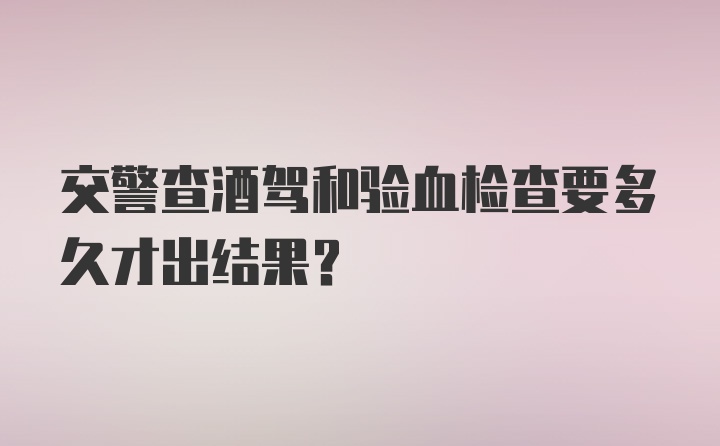 交警查酒驾和验血检查要多久才出结果？