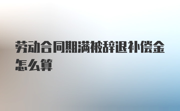 劳动合同期满被辞退补偿金怎么算