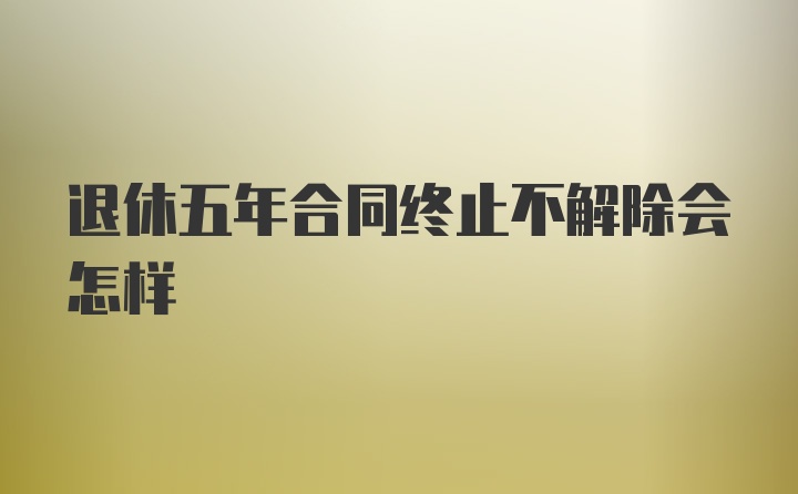 退休五年合同终止不解除会怎样