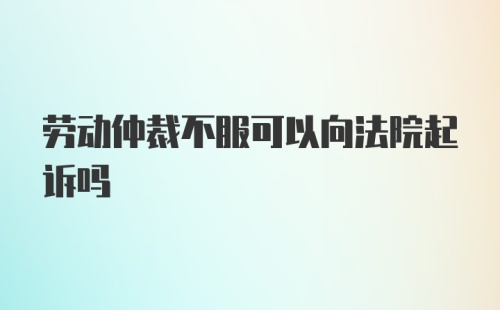 劳动仲裁不服可以向法院起诉吗