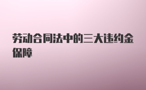 劳动合同法中的三大违约金保障