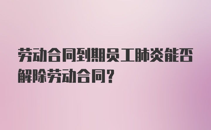 劳动合同到期员工肺炎能否解除劳动合同?