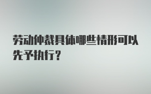 劳动仲裁具体哪些情形可以先予执行?