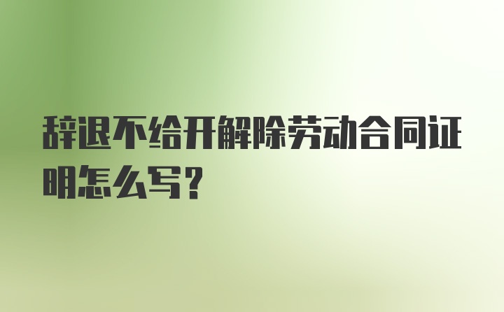 辞退不给开解除劳动合同证明怎么写？