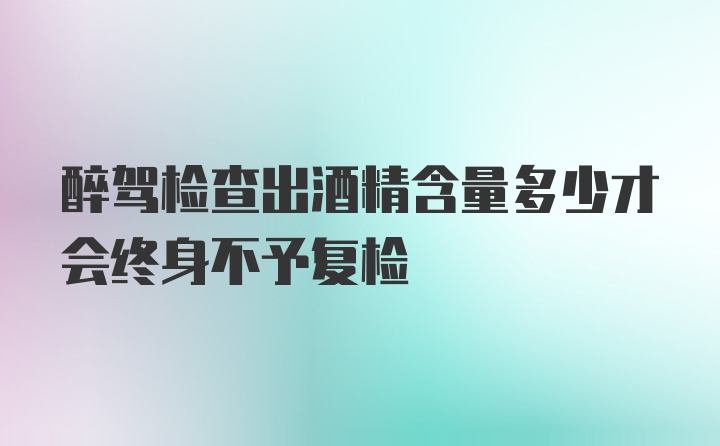 醉驾检查出酒精含量多少才会终身不予复检