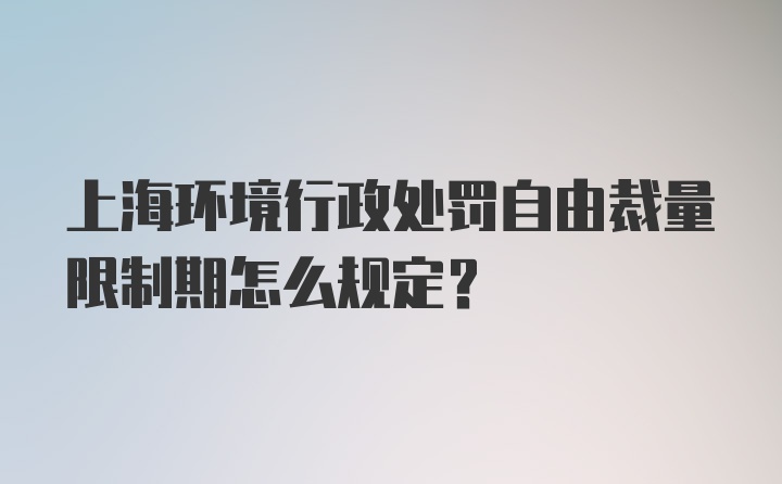 上海环境行政处罚自由裁量限制期怎么规定？