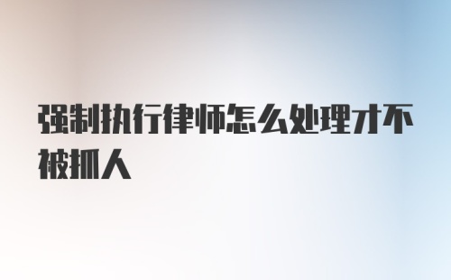 强制执行律师怎么处理才不被抓人