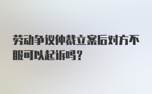 劳动争议仲裁立案后对方不服可以起诉吗？