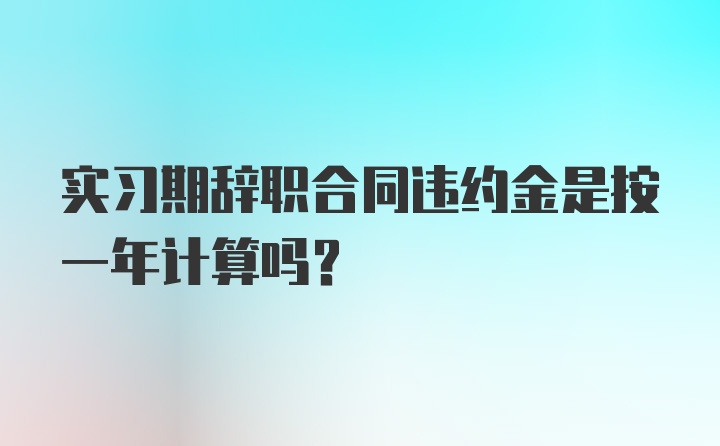 实习期辞职合同违约金是按一年计算吗？