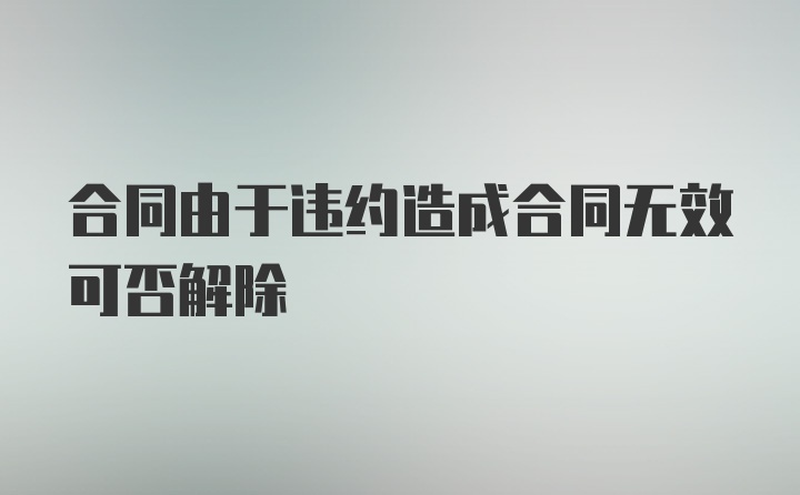 合同由于违约造成合同无效可否解除