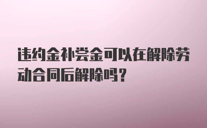 违约金补尝金可以在解除劳动合同后解除吗？