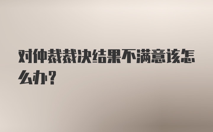 对仲裁裁决结果不满意该怎么办?