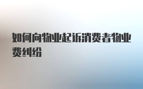 如何向物业起诉消费者物业费纠纷