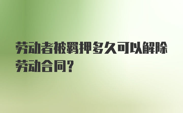 劳动者被羁押多久可以解除劳动合同?