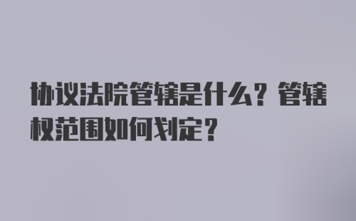 协议法院管辖是什么？管辖权范围如何划定？