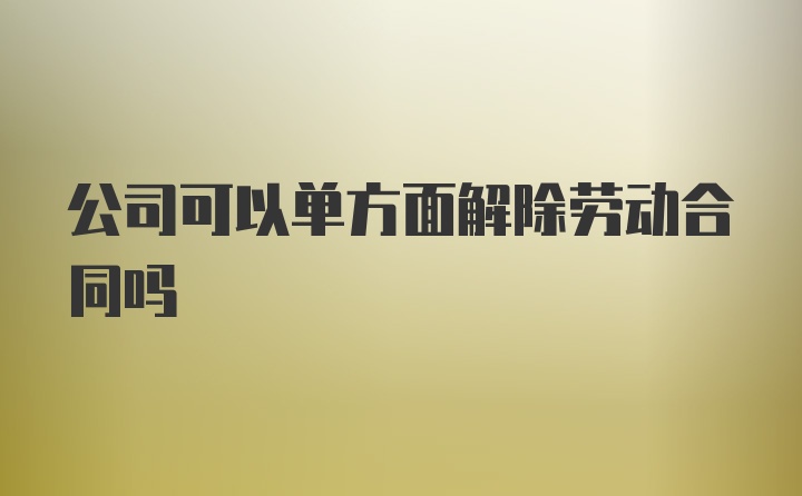 公司可以单方面解除劳动合同吗