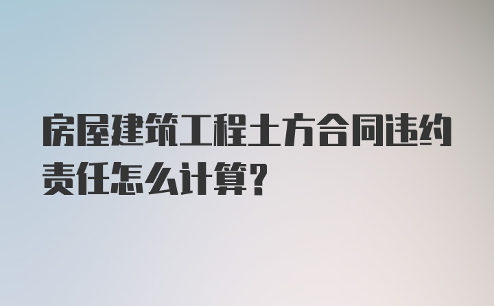 房屋建筑工程土方合同违约责任怎么计算？