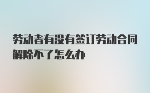 劳动者有没有签订劳动合同解除不了怎么办